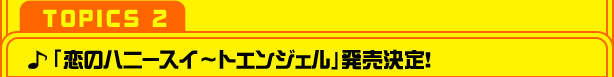 【TOPICS ２】「恋のハニースイ～トエンジェル」発売決定！