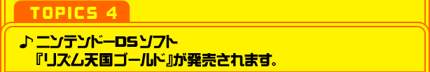 【TOPICS ４】ニンテンドーＤＳソフト『リズム天国ゴールド』が発売されます。